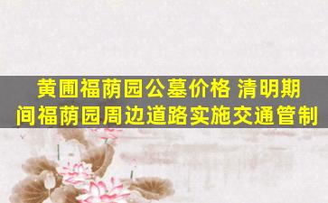 黄圃福荫园公墓价格 清明期间福荫园周边道路实施交通管制